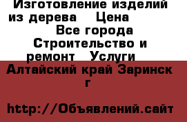 Изготовление изделий из дерева  › Цена ­ 10 000 - Все города Строительство и ремонт » Услуги   . Алтайский край,Заринск г.